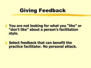 Giving Feedback You are not looking for what you “like” or “don’t like” about a person’s facilitation style. Select feedback that can benefit the practice facilitator. No personal attack. 