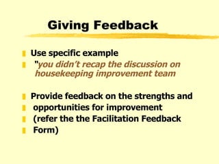 Giving Feedback Use specific example “ you didn’t recap the discussion on   housekeeping improvement team Provide feedback on the strengths and  opportunities for improvement (refer the the Facilitation Feedback Form) 