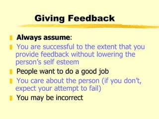 Giving Feedback Always assume : You are successful to the extent that you provide feedback without lowering the person’s self esteem People want to do a good job You care about the person (if you don’t, expect your attempt to fail) You may be incorrect 