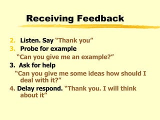 Receiving Feedback Listen. Say  “Thank you” Probe for example  “ Can you give me an example?” 3.  Ask for help “ Can you give me some ideas how should I deal with it?” 4.  Delay respond.  “Thank you. I will think about it” 