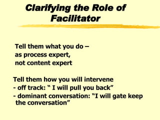 Clarifying the Role of Facilitator Tell them what you do –  as process expert,  not content expert  Tell them how you will intervene  - off track: “ I will pull you back” - dominant conversation: “I will gate keep the conversation” 