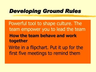 Developing Ground Rules Powerful tool to shape culture. The team empower you to lead the team How the team behave and work together Write in a flipchart. Put it up for the first five meetings to remind them 