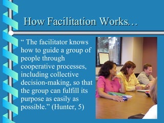 How Facilitation Works… “  The facilitator knows how to guide a group of people through cooperative processes, including collective decision-making, so that the group can fulfill its purpose as easily as possible.” (Hunter, 5)  
