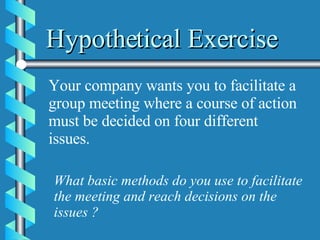 Hypothetical Exercise Your company wants you to facilitate a group meeting where a course of action must be decided on four different issues. What basic methods do you use to facilitate the meeting and reach decisions on the issues ?  
