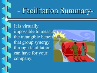- Facilitation Summary- It is virtually impossible to measure the intangible benefits that group synergy through facilitation can have for your company.   