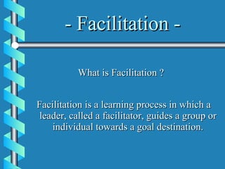 - Facilitation - Facilitation is a learning process in which a leader, called a facilitator, guides a group or individual towards a goal destination. What is Facilitation ? 