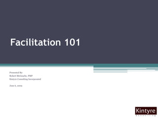 Facilitation 101 Presented By:  Robert McGeachy, PMP Kintyre Consulting Incorporated June 6, 2009 