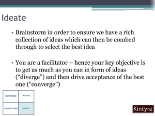 IdeateBrainstorm in order to ensure we have a rich collection of ideas which can then be combed through to select the best ideaYou are a facilitator – hence your key objective is to get as much as you can in form of ideas (“diverge”) and then drive acceptance of the best one (“converge”)ADVISECONVERGEUNDERSTANDIDEATE