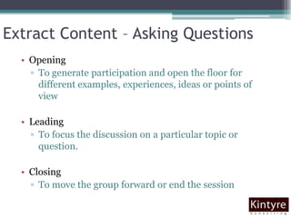 Extract Content – Asking QuestionsOpeningTo generate participation and open the floor for different examples, experiences, ideas or points of view LeadingTo focus the discussion on a particular topic or question. ClosingTo move the group forward or end the session