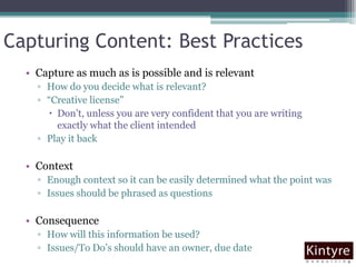 Capturing Content: Best PracticesCapture as much as is possible and is relevantHow do you decide what is relevant?“Creative license”Don’t, unless you are very confident that you are writing exactly what the client intendedPlay it backContextEnough context so it can be easily determined what the point wasIssues should be phrased as questionsConsequenceHow will this information be used?Issues/To Do’s should have an owner, due date