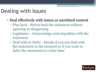 Dealing with IssuesDeal effectively with issues or unrelated contentPlay back - Parrot back the statement without agreeing or disagreeingLegitimize - Acknowledge and empathize with the statementDeal with or Defer - Decide if you can deal with the statement in the moment or if you want to defer the statement to a later time