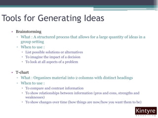 Tools for Generating IdeasBrainstormingWhat : A structured process that allows for a large quantity of ideas in a group settingWhen to use : List possible solutions or alternativesTo imagine the impact of a decisionTo look at all aspects of a problemT-chartWhat : Organizes material into 2 columns with distinct headingsWhen to use : To compare and contrast informationTo show relationships between information (pros and cons, strengths and weaknesses)To show changes over time (how things are now/how you want them to be) 