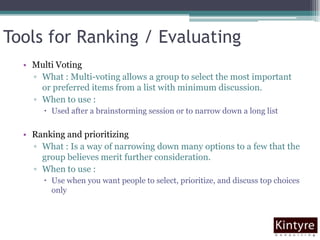 Tools for Ranking / EvaluatingMulti VotingWhat : Multi-voting allows a group to select the most important or preferred items from a list with minimum discussion.When to use : Used after a brainstorming session or to narrow down a long list Ranking and prioritizingWhat : Is a way of narrowing down many options to a few that the group believes merit further consideration. When to use : Use when you want people to select, prioritize, and discuss top choices only