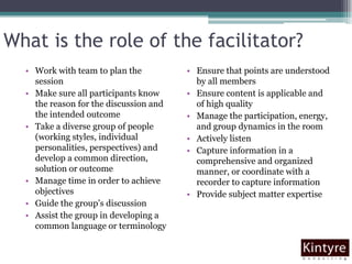 What is the role of the facilitator?Work with team to plan the sessionMake sure all participants know the reason for the discussion and the intended outcomeTake a diverse group of people (working styles, individual personalities, perspectives) and develop a common direction, solution or outcomeManage time in order to achieve objectivesGuide the group’s discussionAssist the group in developing a common language or terminologyEnsure that points are understood by all membersEnsure content is applicable and of high qualityManage the participation, energy, and group dynamics in the roomActively listenCapture information in a comprehensive and organized manner, or coordinate with a recorder to capture informationProvide subject matter expertise