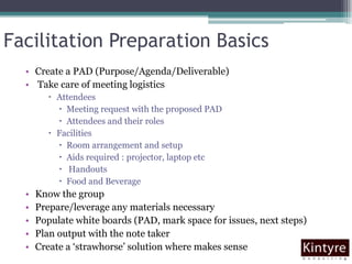 Facilitation Preparation BasicsCreate a PAD (Purpose/Agenda/Deliverable) Take care of meeting logisticsAttendeesMeeting request with the proposed PAD Attendees and their rolesFacilitiesRoom arrangement and setup Aids required : projector, laptop etc HandoutsFood and Beverage  Know the groupPrepare/leverage any materials necessaryPopulate white boards (PAD, mark space for issues, next steps)Plan output with the note takerCreate a ‘strawhorse’ solution where makes sense
