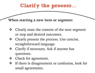 Clarify the process…
When starting a new item or segment:
! Clearly state the content of the next segment
or step and desired outcomes.
! Clearly present the process. Use concise,
straightforward language.
! Clarify if necessary. Ask if anyone has
questions.
! Check for agreement.
! If there is disagreement or confusion, look for
small agreements.
 