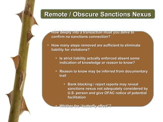 Remote / Obscure Sanctions Nexus How deeply into a transaction must you delve to confirm no sanctions connection? How many steps removed are sufficient to eliminate liability for violations? Is strict liability actually enforced absent some indication of knowledge or reason to know? Reason to know may be inferred from documentary trail Bank blocking / reject reports may reveal sanctions nexus not adequately considered by U.S. person and give OFAC notice of potential facilitation Whither the “butterfly effect”? 