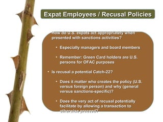 Expat Employees / Recusal Policies How do U.S. expats act appropriately when presented with sanctions activities? Especially managers and board members Remember: Green Card holders are U.S. persons for OFAC purposes Is recusal a potential Catch-22?  Does it matter who creates the policy (U.S. versus foreign person) and why (general versus sanctions-specific)? Does the very act of recusal potentially facilitate by allowing a transaction to otherwise proceed? 