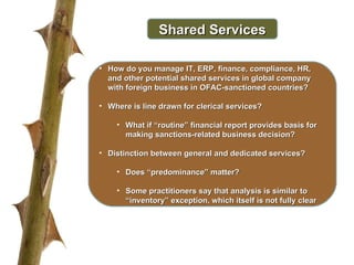 Shared Services How do you manage IT, ERP, finance, compliance, HR, and other potential shared services in global company with foreign business in OFAC-sanctioned countries? Where is line drawn for clerical services? What if “routine” financial report provides basis for making sanctions-related business decision? Distinction between general and dedicated services?  Does “predominance” matter? Some practitioners say that analysis is similar to “inventory” exception, which itself is not fully clear 