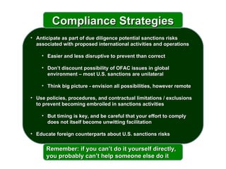 Anticipate as part of due diligence potential sanctions risks associated with proposed international activities and operations  Easier and less disruptive to prevent than correct Don’t discount possibility of OFAC issues in global environment – most U.S. sanctions are unilateral Think big picture - envision all possibilities, however remote Use policies, procedures, and contractual limitations / exclusions to prevent becoming embroiled in sanctions activities But timing is key, and be careful that your effort to comply does not itself become unwitting facilitation Educate foreign counterparts about U.S. sanctions risks Compliance Strategies Remember: if you can’t do it yourself directly, you probably can’t help someone else do it 