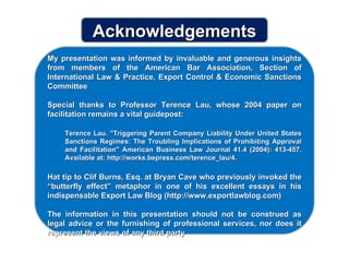 My presentation was informed by invaluable and generous insights from members of the American Bar Association, Section of International Law & Practice, Export Control & Economic Sanctions Committee Special thanks to Professor Terence Lau, whose 2004 paper on facilitation remains a vital guidepost: Terence Lau. "Triggering Parent Company Liability Under United States Sanctions Regimes: The Troubling Implications of Prohibiting Approval and Facilitation" American Business Law Journal 41.4 (2004): 413-457. Available at: http://works.bepress.com/terence_lau/4. Hat tip to Clif Burns, Esq. at Bryan Cave who previously invoked the “butterfly effect” metaphor in one of his excellent essays in his indispensable Export Law Blog (http://www.exportlawblog.com) The information in this presentation should not be construed as legal advice or the furnishing of professional services, nor does it represent the views of any third party Acknowledgements 