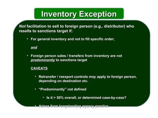 Not  facilitation to sell to foreign person (e.g., distributor) who resells to sanctions target if: For general inventory and not to fill specific order;    and Foreign person sales / transfers from inventory are not  predominantly  to sanctions target CAVEATS Retransfer / reexport controls may apply to foreign person, depending on destination etc. “ Predominantly” not defined Is it > 50% overall, or determined case-by-case?  Arises from longstanding agency practice  Inventory Exception 