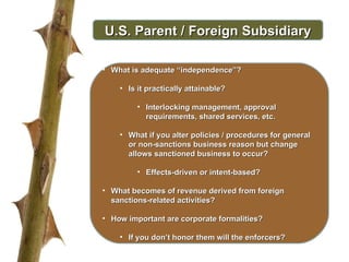 U.S. Parent / Foreign Subsidiary What is adequate “independence”? Is it practically attainable? Interlocking management, approval requirements, shared services, etc.  What if you alter policies / procedures for general or non-sanctions business reason but change allows sanctioned business to occur? Effects-driven or intent-based? What becomes of revenue derived from foreign sanctions-related activities? How important are corporate formalities? If you don’t honor them will the enforcers? 