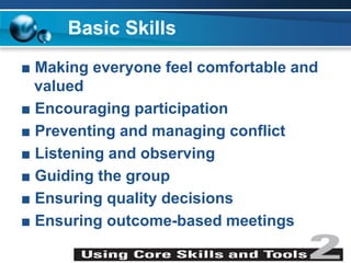 Basic Skills
■ Making everyone feel comfortable and
valued
■ Encouraging participation
■ Preventing and managing conflict
■ Listening and observing
■ Guiding the group
■ Ensuring quality decisions
■ Ensuring outcome-based meetings
 