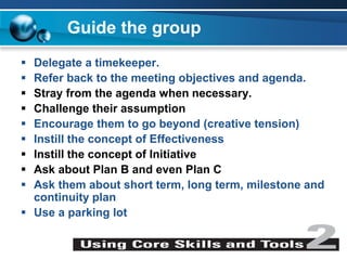 Guide the group
 Delegate a timekeeper.
 Refer back to the meeting objectives and agenda.
 Stray from the agenda when necessary.
 Challenge their assumption
 Encourage them to go beyond (creative tension)
 Instill the concept of Effectiveness
 Instill the concept of Initiative
 Ask about Plan B and even Plan C
 Ask them about short term, long term, milestone and
continuity plan
 Use a parking lot
 