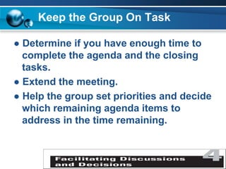 Keep the Group On Task
● Determine if you have enough time to
complete the agenda and the closing
tasks.
● Extend the meeting.
● Help the group set priorities and decide
which remaining agenda items to
address in the time remaining.
 