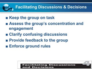 Facilitating Discussions & Decisions
■ Keep the group on task
■ Assess the group’s concentration and
engagement
■ Clarify confusing discussions
■ Provide feedback to the group
■ Enforce ground rules
 