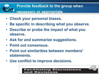 Provide feedback to the group when
necessary or appropriate
• Check your personal biases.
• Be specific in describing what you observe.
• Describe or probe the impact of what you
observe.
• Ask for and summarize suggestions.
• Point out consensus.
• Point out similarities between members’
statements.
• Use conflict to improve decisions.
 