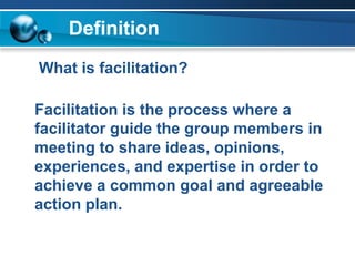 Definition
What is facilitation?
Facilitation is the process where a
facilitator guide the group members in
meeting to share ideas, opinions,
experiences, and expertise in order to
achieve a common goal and agreeable
action plan.
 