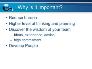 Why is it important?
• Reduce burden
• Higher level of thinking and planning
• Discover the wisdom of your team
– Ideas, experience, advise
– high commitment
• Develop People
 