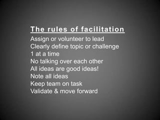 The rules of facilitationAssign or volunteer to leadClearly define topic or challenge1 at a timeNo talking over each otherAll ideas are good ideas!Note all ideasKeep team on task Validate & move forward