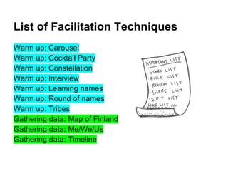 List of Facilitation Techniques
Warm up: Carousel
Warm up: Cocktail Party
Warm up: Constellation
Warm up: Interview
Warm up: Learning names
Warm up: Round of names
Warm up: Tribes
Gathering data: Map of Finland
Gathering data: Me/We/Us
Gathering data: Timeline
 