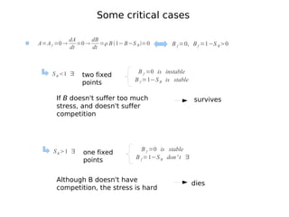 Some critical cases

             dA      dB
A=A f =0       =0     = B 1− B−S B =0        B f =0, B f =1−S B 0
             dt      dt



    S B 1 ∃                         B f =0 is instable
                 two fixed
                                    B f =1−S B is stable
                 points

      If B doesn't suffer too much                          survives
      stress, and doesn't suffer
      competition




     S B 1 ∃                          B f =0 is stable
                  one fixed
                                     B f =1−S B don ' t ∃
                  points


      Although B doesn't have
                                                            dies
      competition, the stress is hard
 