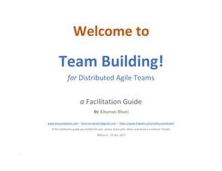 -
Welcome	to	
Team	Building!	
for	Distributed	Agile	Teams	
	
a	Facilitation	Guide	
By Khurram Bhatti
	
www.khurrambhatti.com		|	khurram.bhatti1@gmail.com	|		https://www.linkedin.com/in/khurrambhatti/	
If	this	facilitation	guide	was	helpful	for	you,	please	share	with	others	and	leave	a	comment.	Thanks	
TBFGv1.0	-	15	Oct,	2017	
	
 