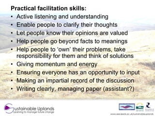 Practical facilitation skills:
• Active listening and understanding
• Enable people to clarify their thoughts
• Let people...