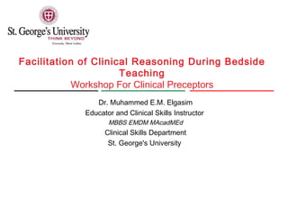 Facilitation of Clinical Reasoning During Bedside
Teaching
Workshop For Clinical Preceptors
Dr. Muhammed E.M. Elgasim
Educator and Clinical Skills Instructor
MBBS EMDM MAcadMEd
Clinical Skills Department
St. George's University
 
