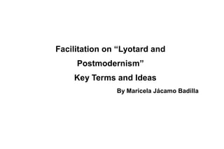 Facilitation on “Lyotard and
Postmodernism”
Key Terms and Ideas
By Maricela Jácamo Badilla
 