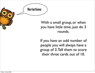 Variations


                                With a small group, or when
                                you have little time, just do 3
                                           rounds.

                                If you have an odd number of
                                people you will always have a
                                group of 3. Tell them to score
                                  their three cards out of 10.



Friday, 19 June 2009
 
