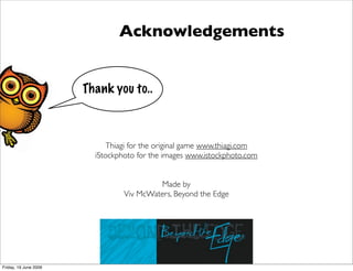 Acknowledgements


                       Thank you to..



                             Thiagi for the original game www.thiagi.com
                         iStockphoto for the images www.istockphoto.com


                                          Made by
                                 Viv McWaters, Beyond the Edge




Friday, 19 June 2009
 