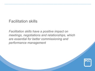 Facilitation skills
Facilitation skills have a positive impact on
meetings, negotiations and relationships, which
are essential for better commissioning and
performance management
 