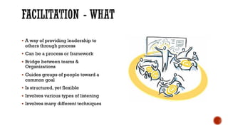 § A way of providing leadership to
others through process
§ Can be a process or framework
§ Bridge between teams &
Organizations
§ Guides groups of people toward a
common goal
§ Is structured, yet flexible
§ Involves various types of listening
§ Involves many different techniques
 