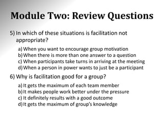 Module Two: Review Questions
5) In which of these situations is facilitation not
appropriate?
a) When you want to encourage group motivation
b)When there is more than one answer to a question
c) When participants take turns in arriving at the meeting
d)When a person in power wants to just be a participant
6) Why is facilitation good for a group?
a) It gets the maximum of each team member
b)It makes people work better under the pressure
c) It definitely results with a good outcome
d)It gets the maximum of group’s knowledge
 