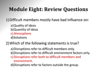 Module Eight: Review Questions
1)Difficult members mostly have bad influence on:
a)Quality of ideas
b)Quantity of ideas
c)Atmosphere
d)Solutions
2)Which of the following statements is true?
a)Disruptions refer to difficult members only.
b)Disruptions refer to difficult environment factors only.
c)Disruptions refer both to difficult members and
environment.
d)Disruptions refer to factors outside the group.
 