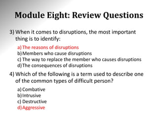 Module Eight: Review Questions
3) When it comes to disruptions, the most important
thing is to identify:
a) The reasons of disruptions
b)Members who cause disruptions
c) The way to replace the member who causes disruptions
d)The consequences of disruptions
4) Which of the following is a term used to describe one
of the common types of difficult person?
a) Combative
b)Intrusive
c) Destructive
d)Aggressive
 