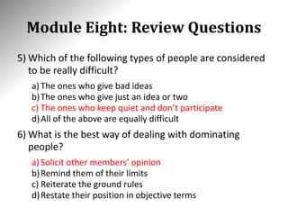 Module Eight: Review Questions
5) Which of the following types of people are considered
to be really difficult?
a) The ones who give bad ideas
b)The ones who give just an idea or two
c) The ones who keep quiet and don’t participate
d)All of the above are equally difficult
6) What is the best way of dealing with dominating
people?
a) Solicit other members’ opinion
b)Remind them of their limits
c) Reiterate the ground rules
d)Restate their position in objective terms
 