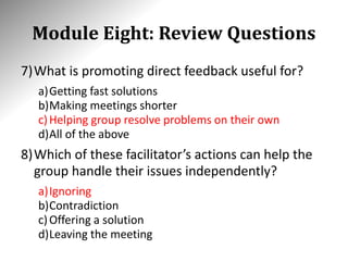 Module Eight: Review Questions
7)What is promoting direct feedback useful for?
a)Getting fast solutions
b)Making meetings shorter
c)Helping group resolve problems on their own
d)All of the above
8)Which of these facilitator’s actions can help the
group handle their issues independently?
a)Ignoring
b)Contradiction
c)Offering a solution
d)Leaving the meeting
 